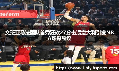 文班亚马法国队首秀狂砍27分击溃意大利引发NBA球探热议